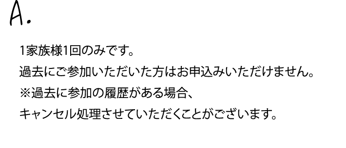 1家族様1回のみです。過去にご参加いただいた方はお申し込みいただけません。※過去に参加の履歴がある場合、キャンセル処理させていただくことがございます。