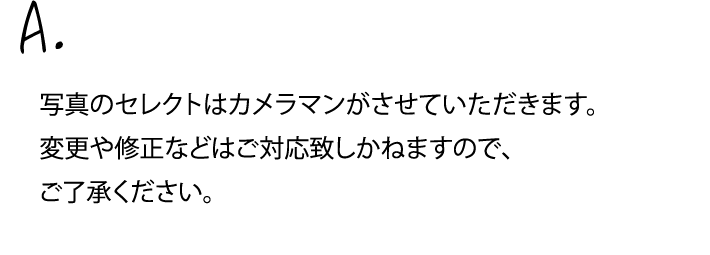 写真のセレクトはカメラマンがさせていただきます。変更や修正などはご対応致しかねますので、ご了承ください。
