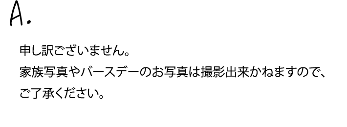 申し訳ございません。家族写真やバースデーのお写真は撮影出来かねますので、ご了承ください。