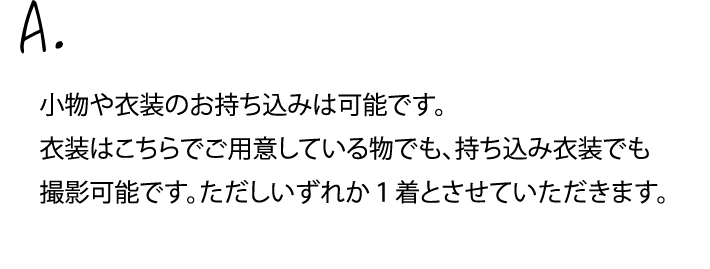 小物や衣装のお持ち込みは可能です。衣装はこちらでご用意している物でも、持ち込み衣装でも撮影可能です。ただしいずれか１着とさせていただきます。