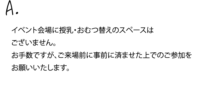 イベント会場に授乳・おむつ替えのスペースはございません。お手数ですが、ご来場前に事前に済ませた上でのご参加を
                お願いいたします。