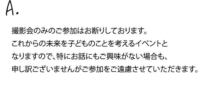 撮影会のみのご参加はお断りしております。これからの未来を子どものことを考えるイベントとなりますので、特にお話にもご興味がない場合も、申し訳ございませんがご参加をご遠慮させていただきます。