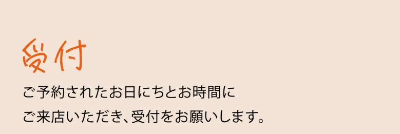 受付 ご予約されたお日にちとお時間にご来店いただき、受付をお願いします。