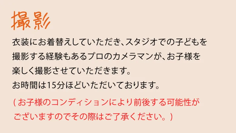 撮影 衣装にお着替えしていただき、スタジオでの子供を撮影する経験もあるプロのカメラマンが、お子様を楽しく撮影させていただきます。お時間は15分から30分いただいております。（お子様のコンディションにより前後する可能性がござますのでその際はご了承ください。）