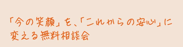 「今の笑顔」を、「これからの安心」に変える無料相談会