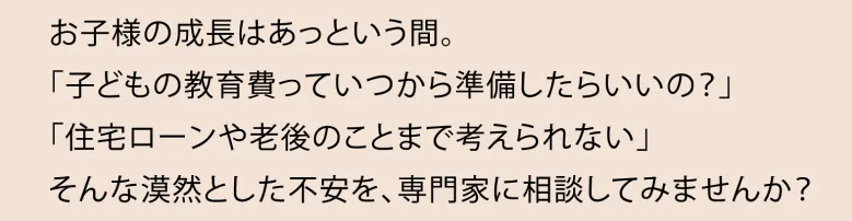 お子様の成長はあっという間。「子どもの教育費っていつから準備したらいいの？「住宅ローンや老後のことまで考えられない」そんな漠然とした不安を、専門家に相談してみませんか？